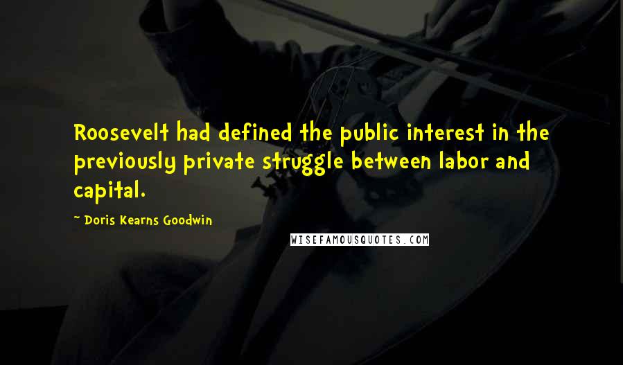 Doris Kearns Goodwin Quotes: Roosevelt had defined the public interest in the previously private struggle between labor and capital.