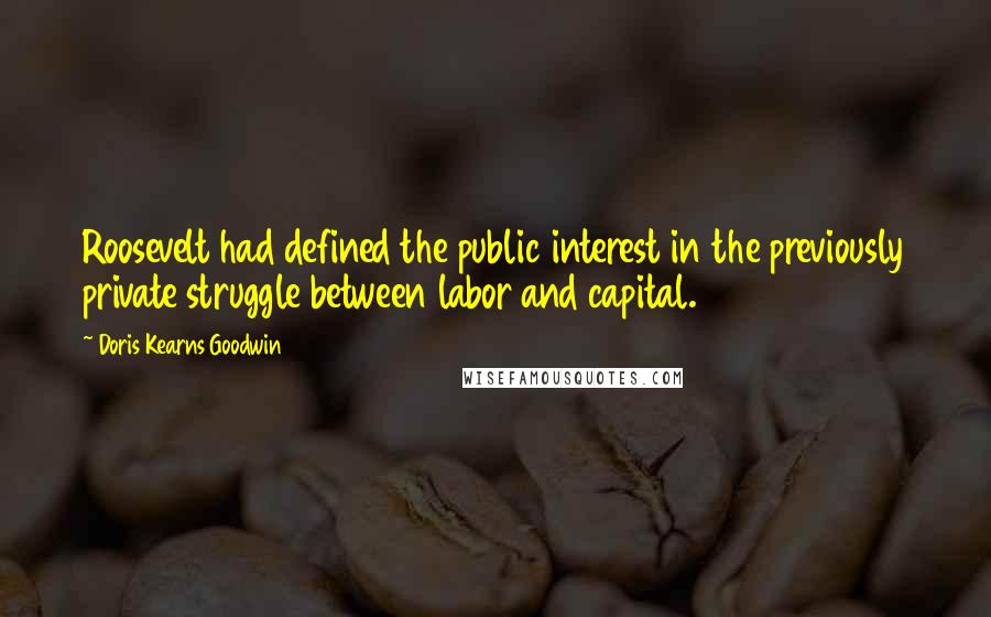 Doris Kearns Goodwin Quotes: Roosevelt had defined the public interest in the previously private struggle between labor and capital.