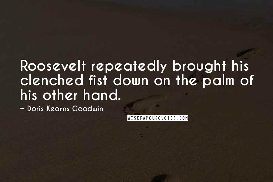 Doris Kearns Goodwin Quotes: Roosevelt repeatedly brought his clenched fist down on the palm of his other hand.