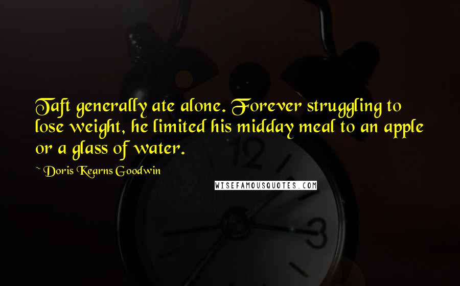 Doris Kearns Goodwin Quotes: Taft generally ate alone. Forever struggling to lose weight, he limited his midday meal to an apple or a glass of water.