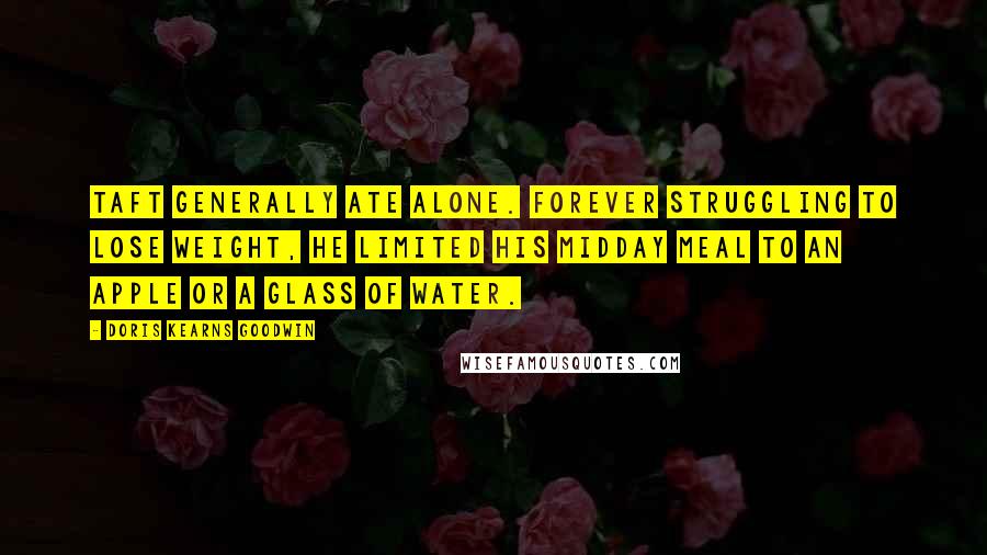 Doris Kearns Goodwin Quotes: Taft generally ate alone. Forever struggling to lose weight, he limited his midday meal to an apple or a glass of water.