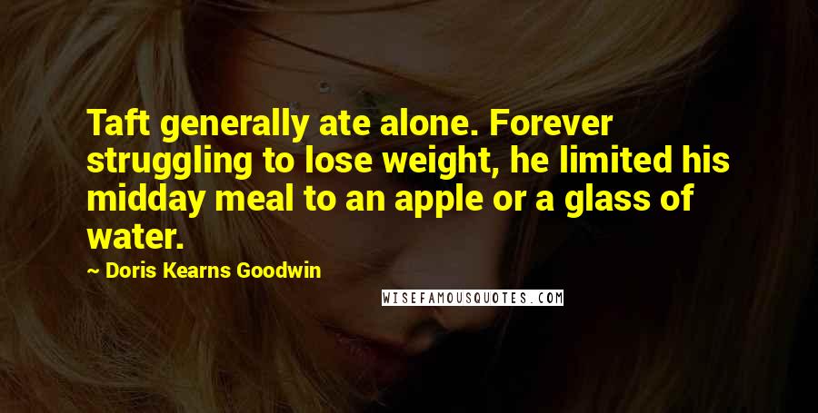 Doris Kearns Goodwin Quotes: Taft generally ate alone. Forever struggling to lose weight, he limited his midday meal to an apple or a glass of water.