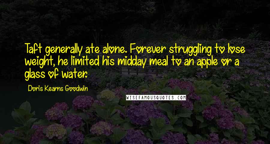 Doris Kearns Goodwin Quotes: Taft generally ate alone. Forever struggling to lose weight, he limited his midday meal to an apple or a glass of water.