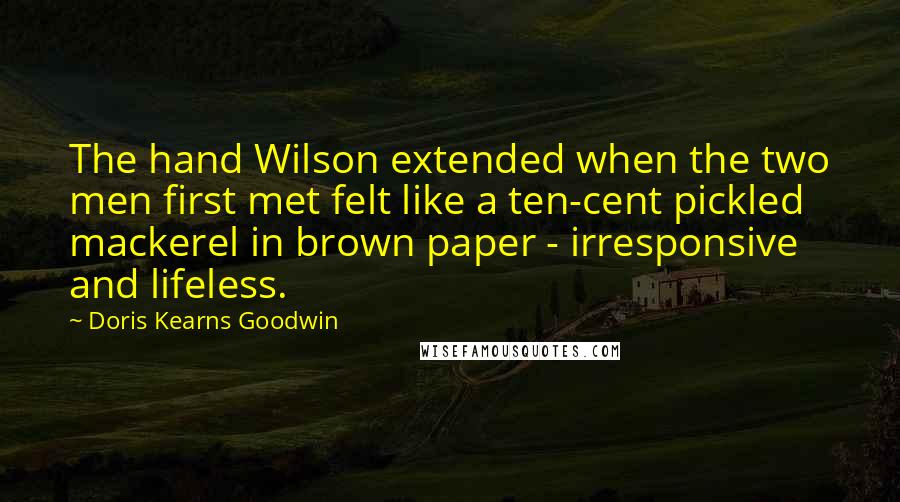 Doris Kearns Goodwin Quotes: The hand Wilson extended when the two men first met felt like a ten-cent pickled mackerel in brown paper - irresponsive and lifeless.