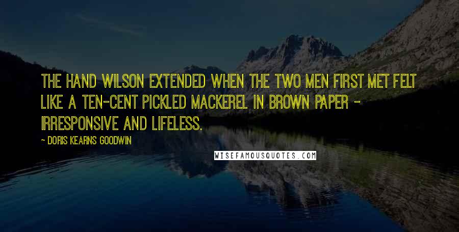 Doris Kearns Goodwin Quotes: The hand Wilson extended when the two men first met felt like a ten-cent pickled mackerel in brown paper - irresponsive and lifeless.