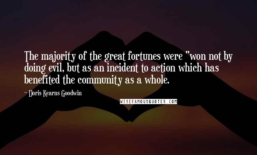 Doris Kearns Goodwin Quotes: The majority of the great fortunes were "won not by doing evil, but as an incident to action which has benefited the community as a whole.