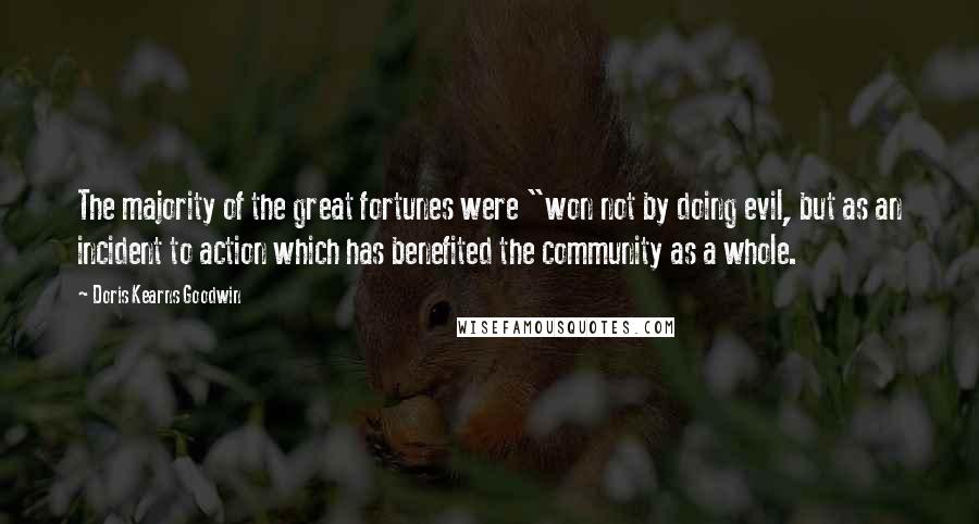 Doris Kearns Goodwin Quotes: The majority of the great fortunes were "won not by doing evil, but as an incident to action which has benefited the community as a whole.