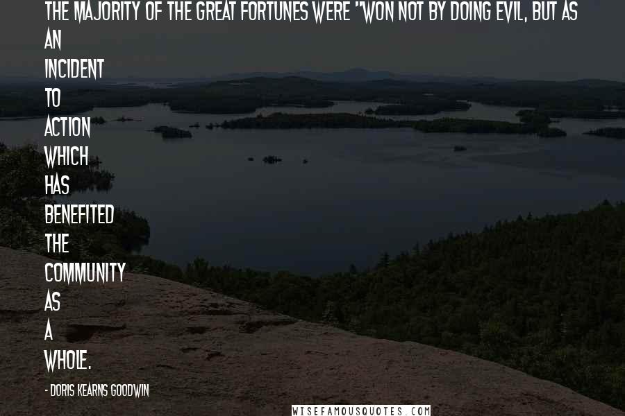 Doris Kearns Goodwin Quotes: The majority of the great fortunes were "won not by doing evil, but as an incident to action which has benefited the community as a whole.