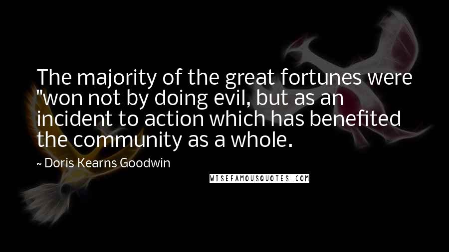 Doris Kearns Goodwin Quotes: The majority of the great fortunes were "won not by doing evil, but as an incident to action which has benefited the community as a whole.