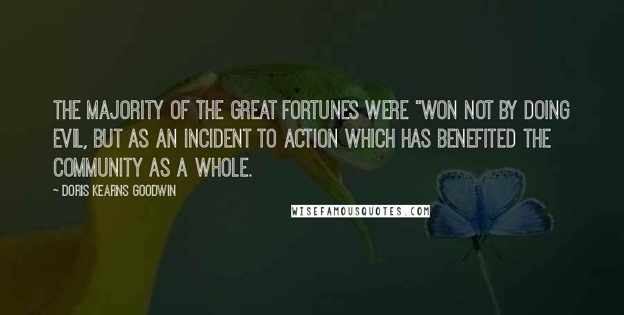 Doris Kearns Goodwin Quotes: The majority of the great fortunes were "won not by doing evil, but as an incident to action which has benefited the community as a whole.