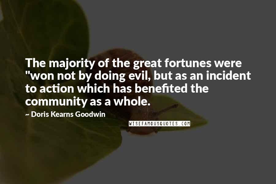 Doris Kearns Goodwin Quotes: The majority of the great fortunes were "won not by doing evil, but as an incident to action which has benefited the community as a whole.
