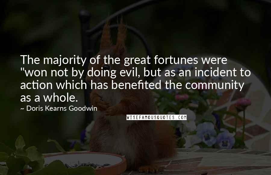 Doris Kearns Goodwin Quotes: The majority of the great fortunes were "won not by doing evil, but as an incident to action which has benefited the community as a whole.