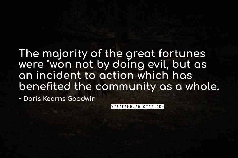 Doris Kearns Goodwin Quotes: The majority of the great fortunes were "won not by doing evil, but as an incident to action which has benefited the community as a whole.