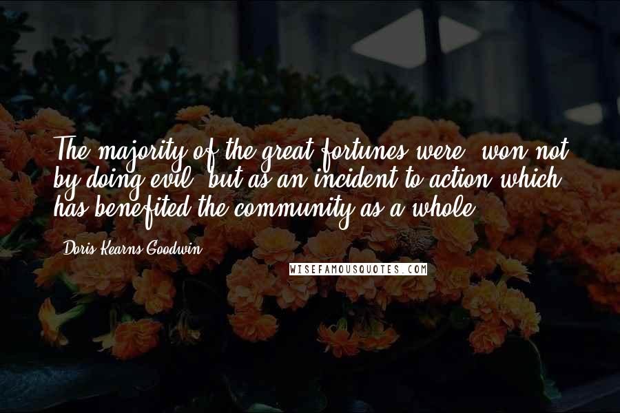 Doris Kearns Goodwin Quotes: The majority of the great fortunes were "won not by doing evil, but as an incident to action which has benefited the community as a whole.