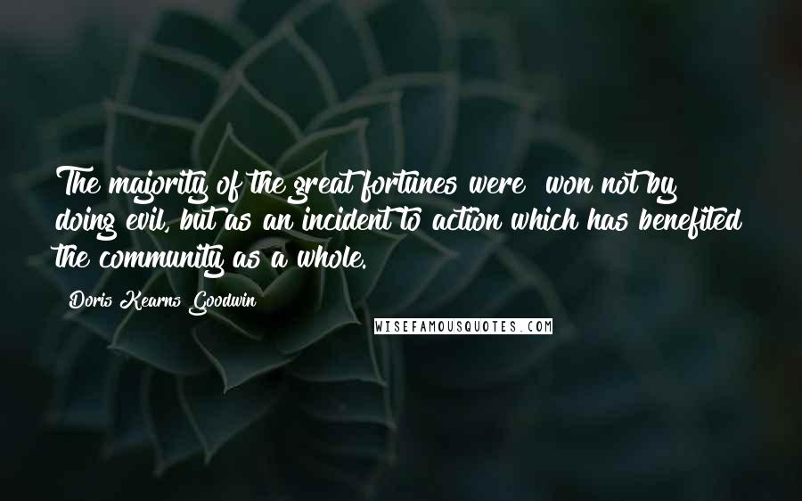 Doris Kearns Goodwin Quotes: The majority of the great fortunes were "won not by doing evil, but as an incident to action which has benefited the community as a whole.