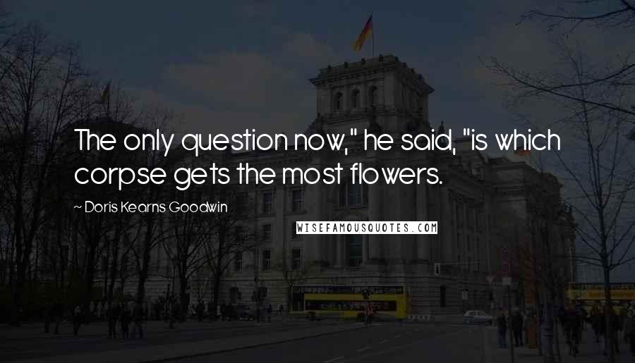 Doris Kearns Goodwin Quotes: The only question now," he said, "is which corpse gets the most flowers.