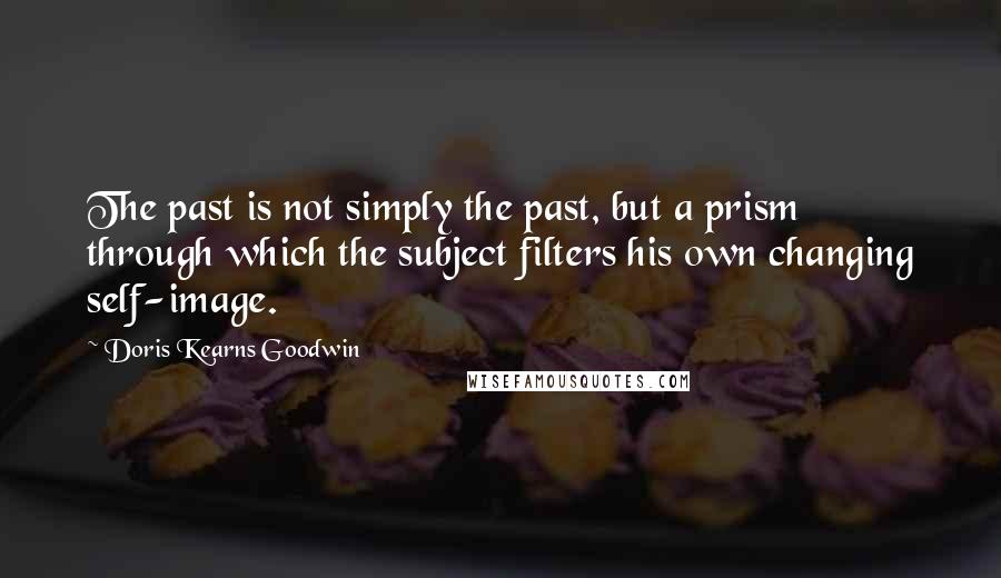 Doris Kearns Goodwin Quotes: The past is not simply the past, but a prism through which the subject filters his own changing self-image.