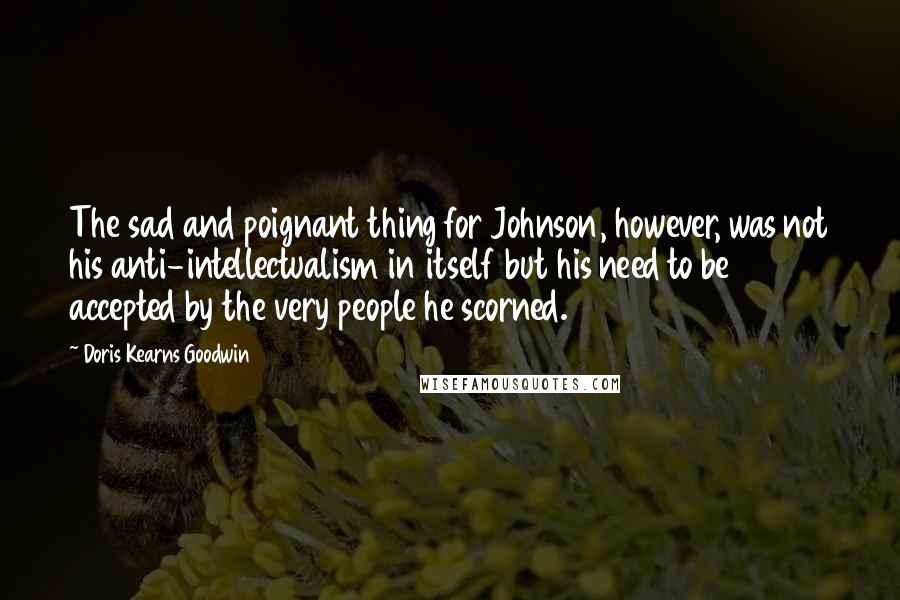 Doris Kearns Goodwin Quotes: The sad and poignant thing for Johnson, however, was not his anti-intellectualism in itself but his need to be accepted by the very people he scorned.