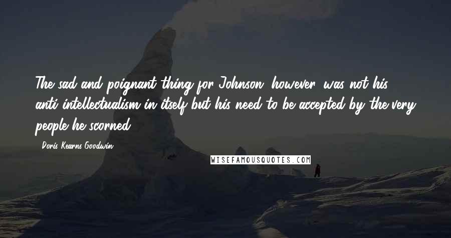 Doris Kearns Goodwin Quotes: The sad and poignant thing for Johnson, however, was not his anti-intellectualism in itself but his need to be accepted by the very people he scorned.