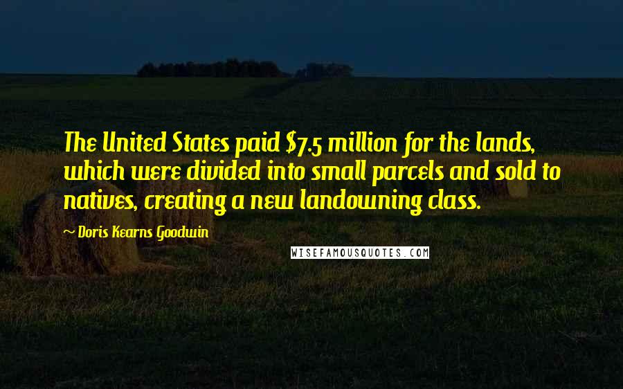 Doris Kearns Goodwin Quotes: The United States paid $7.5 million for the lands, which were divided into small parcels and sold to natives, creating a new landowning class.