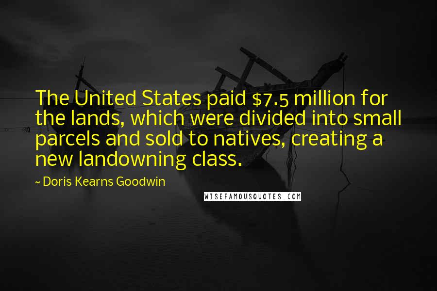 Doris Kearns Goodwin Quotes: The United States paid $7.5 million for the lands, which were divided into small parcels and sold to natives, creating a new landowning class.