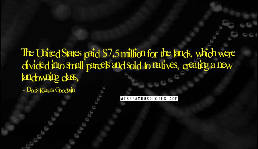 Doris Kearns Goodwin Quotes: The United States paid $7.5 million for the lands, which were divided into small parcels and sold to natives, creating a new landowning class.