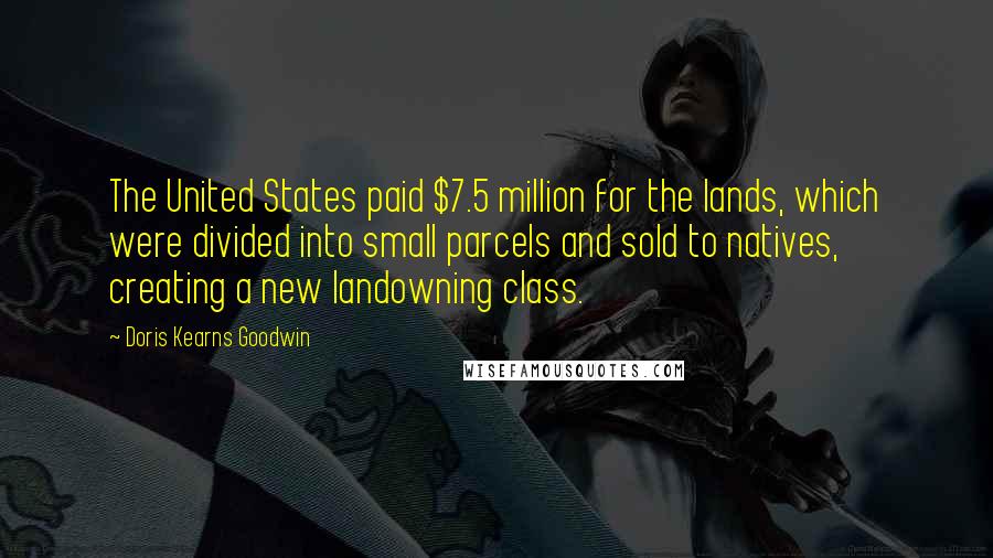 Doris Kearns Goodwin Quotes: The United States paid $7.5 million for the lands, which were divided into small parcels and sold to natives, creating a new landowning class.