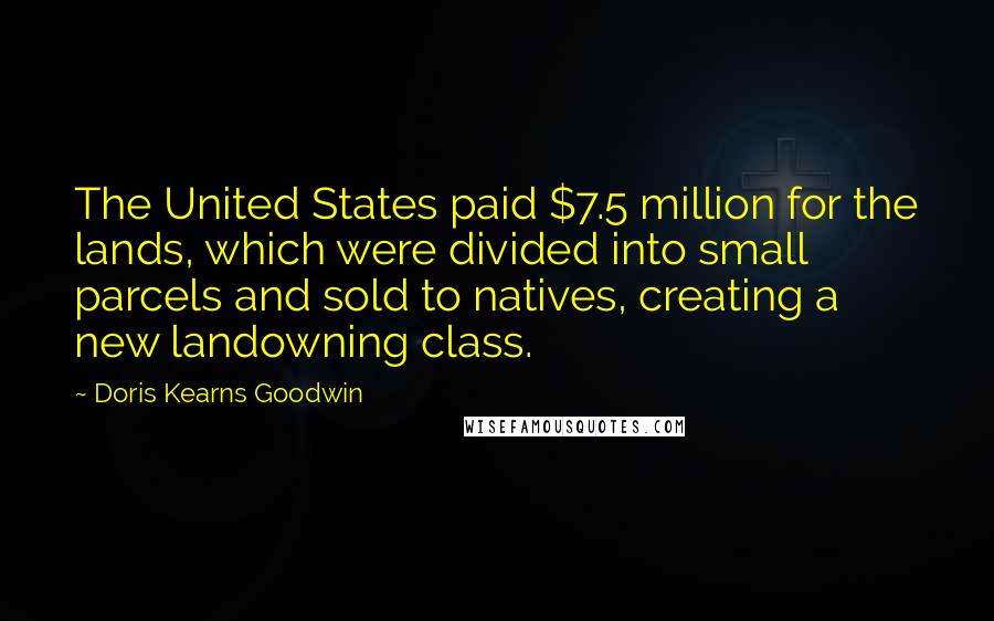 Doris Kearns Goodwin Quotes: The United States paid $7.5 million for the lands, which were divided into small parcels and sold to natives, creating a new landowning class.