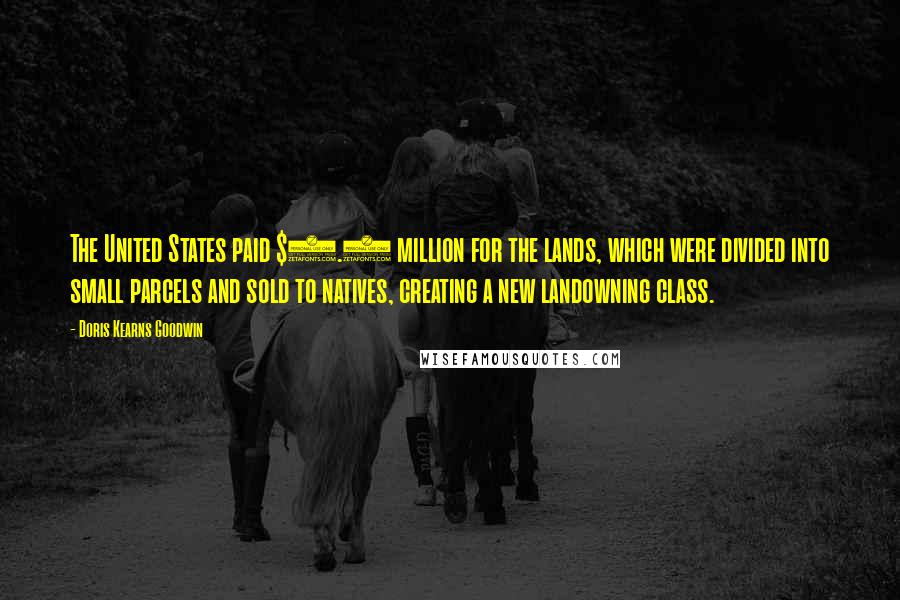 Doris Kearns Goodwin Quotes: The United States paid $7.5 million for the lands, which were divided into small parcels and sold to natives, creating a new landowning class.