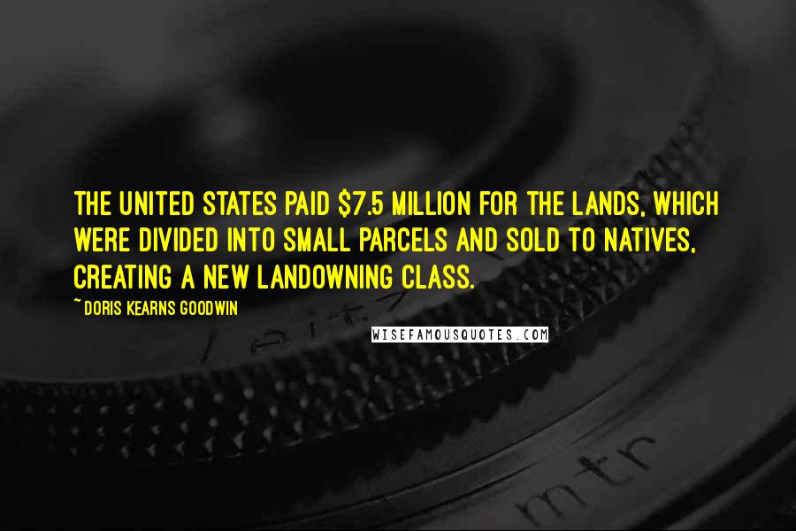 Doris Kearns Goodwin Quotes: The United States paid $7.5 million for the lands, which were divided into small parcels and sold to natives, creating a new landowning class.