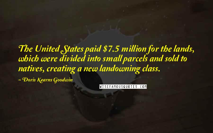 Doris Kearns Goodwin Quotes: The United States paid $7.5 million for the lands, which were divided into small parcels and sold to natives, creating a new landowning class.