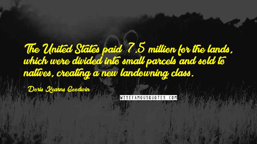 Doris Kearns Goodwin Quotes: The United States paid $7.5 million for the lands, which were divided into small parcels and sold to natives, creating a new landowning class.