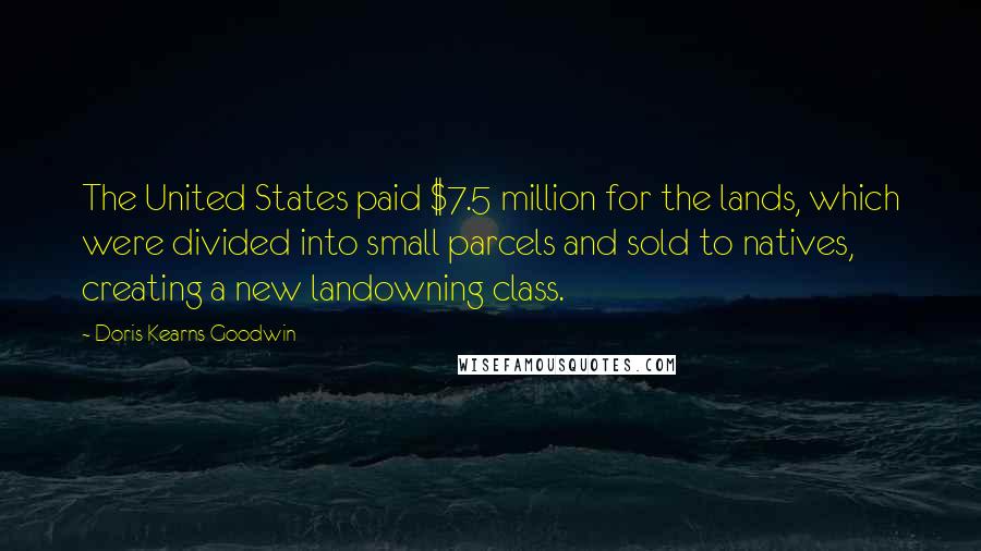 Doris Kearns Goodwin Quotes: The United States paid $7.5 million for the lands, which were divided into small parcels and sold to natives, creating a new landowning class.