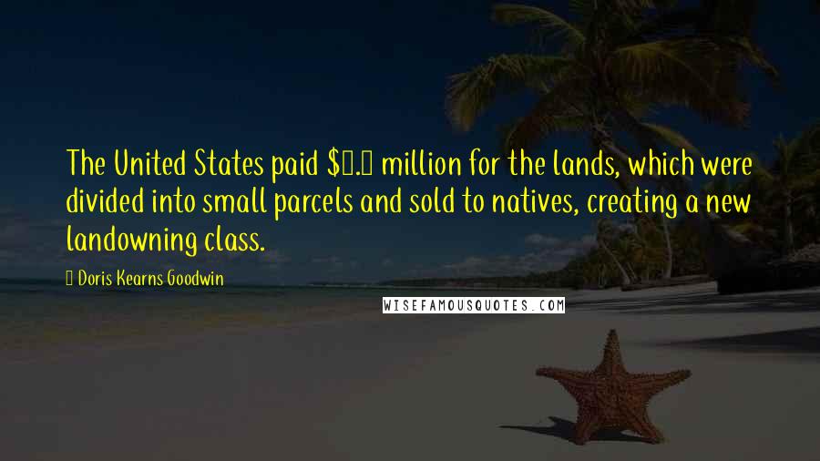 Doris Kearns Goodwin Quotes: The United States paid $7.5 million for the lands, which were divided into small parcels and sold to natives, creating a new landowning class.