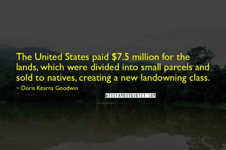 Doris Kearns Goodwin Quotes: The United States paid $7.5 million for the lands, which were divided into small parcels and sold to natives, creating a new landowning class.