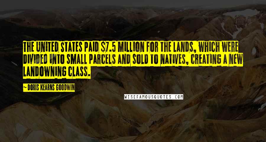 Doris Kearns Goodwin Quotes: The United States paid $7.5 million for the lands, which were divided into small parcels and sold to natives, creating a new landowning class.