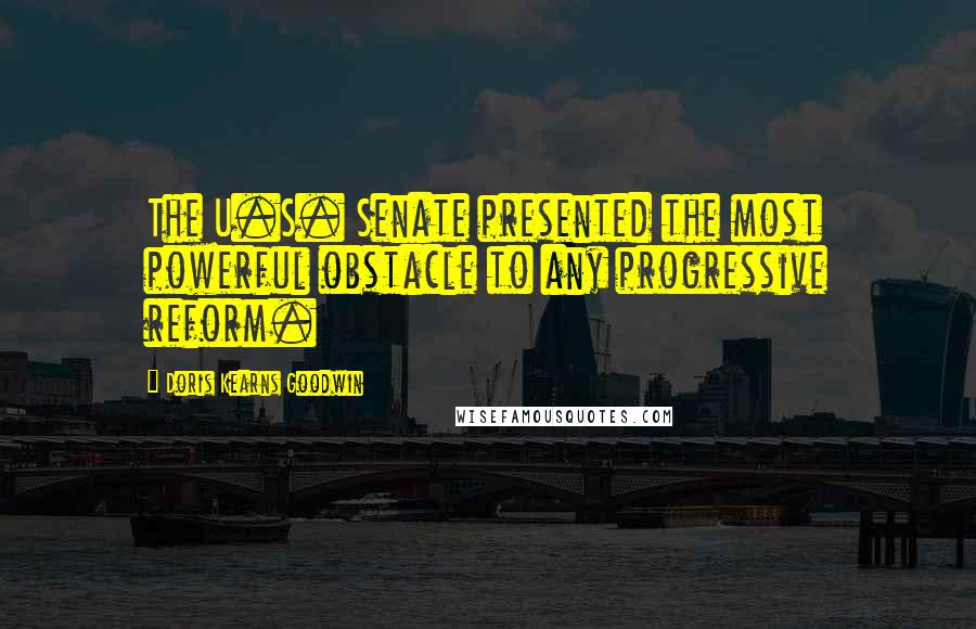 Doris Kearns Goodwin Quotes: The U.S. Senate presented the most powerful obstacle to any progressive reform.