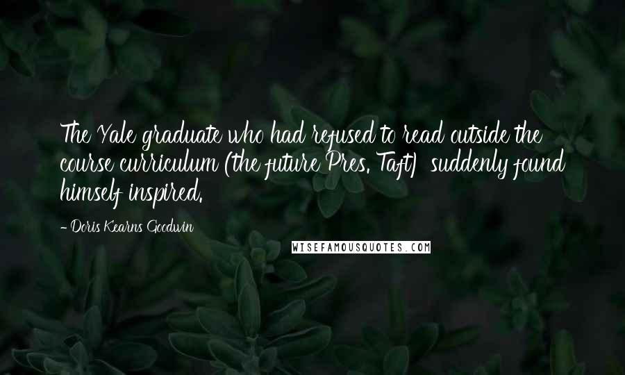 Doris Kearns Goodwin Quotes: The Yale graduate who had refused to read outside the course curriculum (the future Pres. Taft) suddenly found himself inspired.