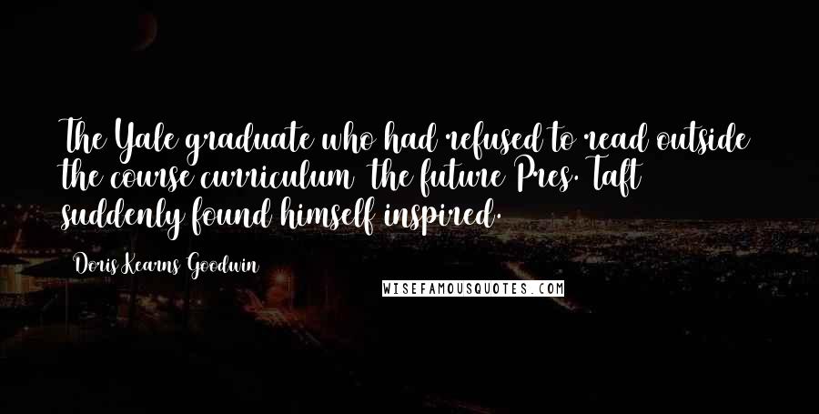 Doris Kearns Goodwin Quotes: The Yale graduate who had refused to read outside the course curriculum (the future Pres. Taft) suddenly found himself inspired.