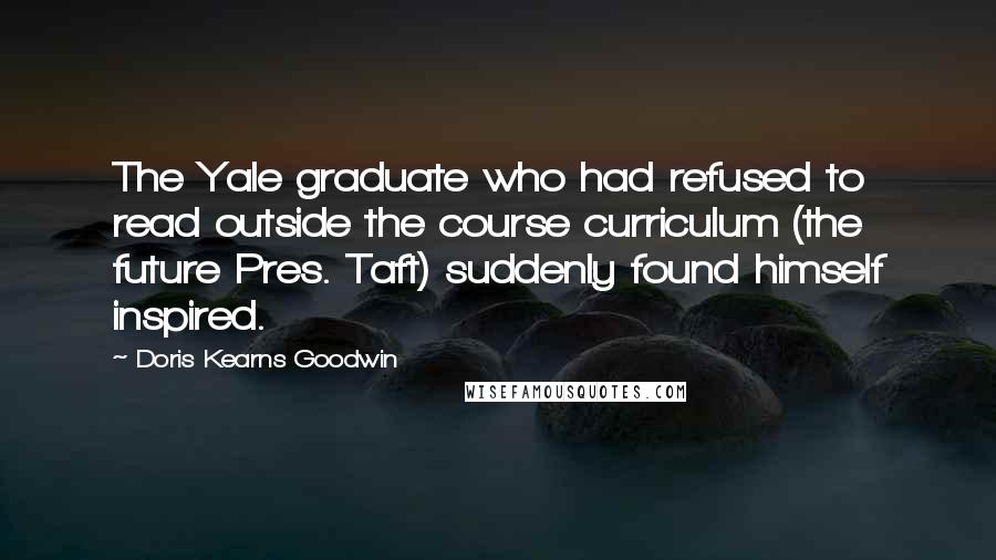 Doris Kearns Goodwin Quotes: The Yale graduate who had refused to read outside the course curriculum (the future Pres. Taft) suddenly found himself inspired.