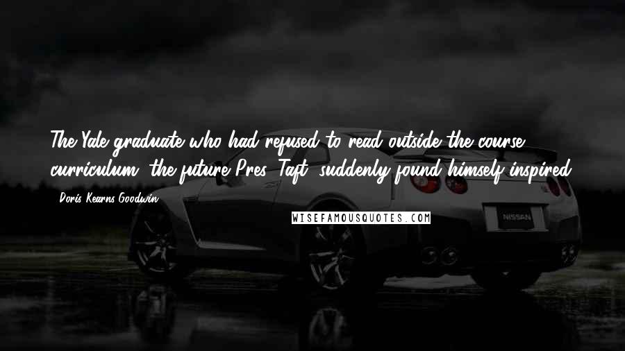 Doris Kearns Goodwin Quotes: The Yale graduate who had refused to read outside the course curriculum (the future Pres. Taft) suddenly found himself inspired.