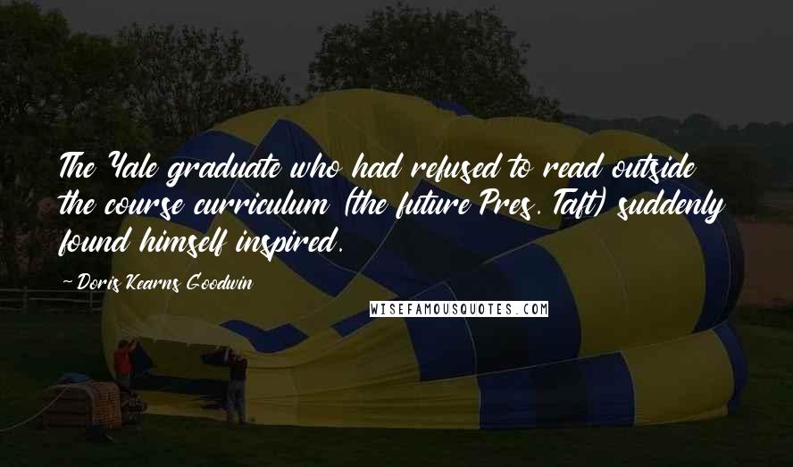 Doris Kearns Goodwin Quotes: The Yale graduate who had refused to read outside the course curriculum (the future Pres. Taft) suddenly found himself inspired.