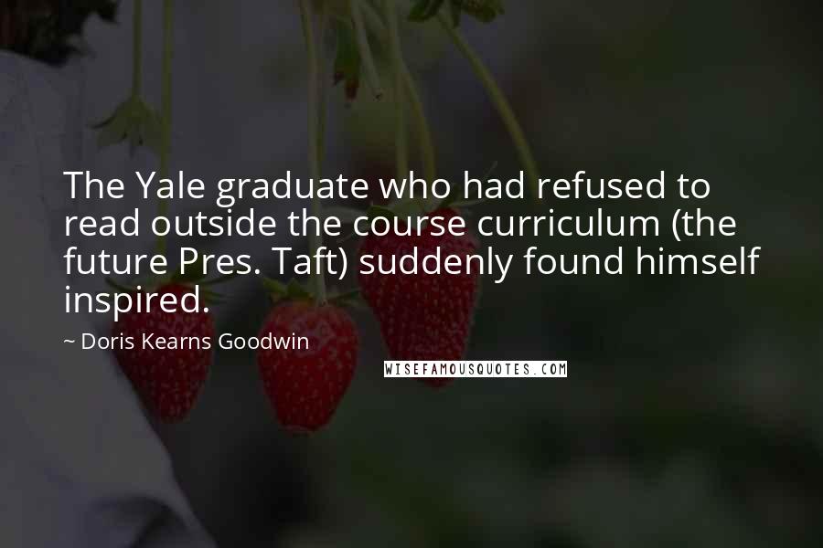 Doris Kearns Goodwin Quotes: The Yale graduate who had refused to read outside the course curriculum (the future Pres. Taft) suddenly found himself inspired.