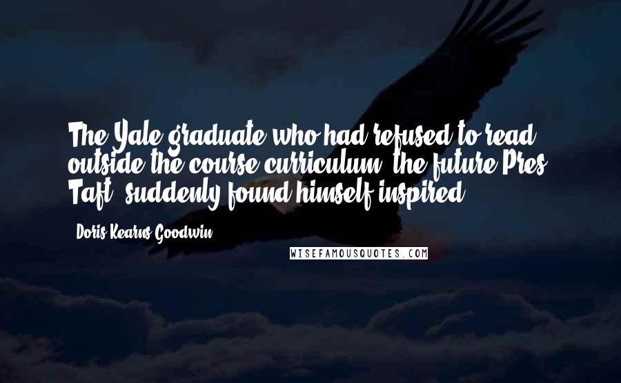 Doris Kearns Goodwin Quotes: The Yale graduate who had refused to read outside the course curriculum (the future Pres. Taft) suddenly found himself inspired.