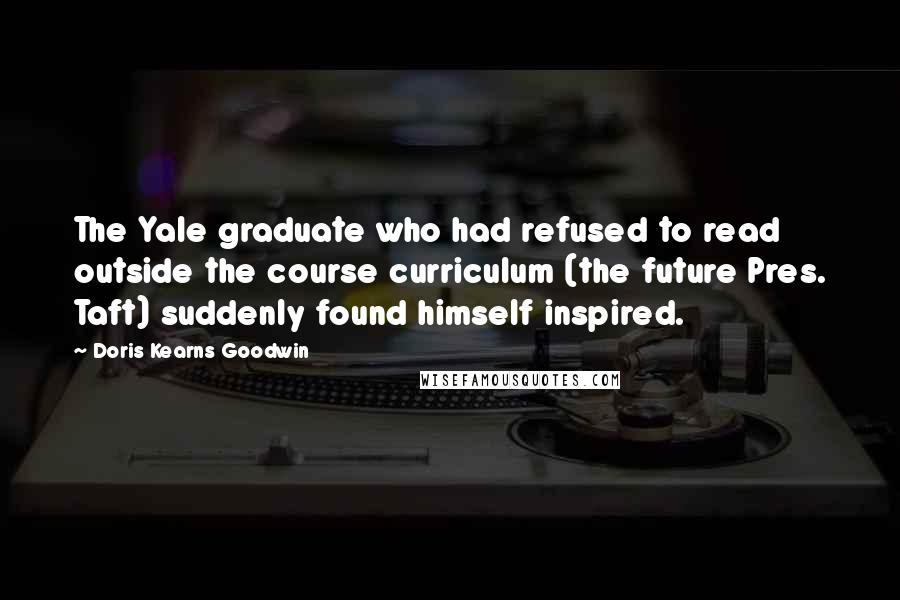 Doris Kearns Goodwin Quotes: The Yale graduate who had refused to read outside the course curriculum (the future Pres. Taft) suddenly found himself inspired.