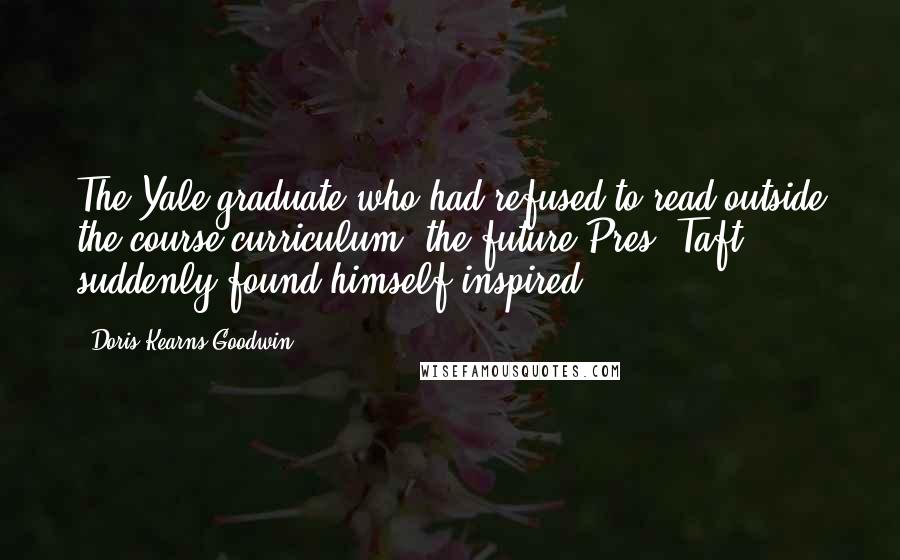 Doris Kearns Goodwin Quotes: The Yale graduate who had refused to read outside the course curriculum (the future Pres. Taft) suddenly found himself inspired.