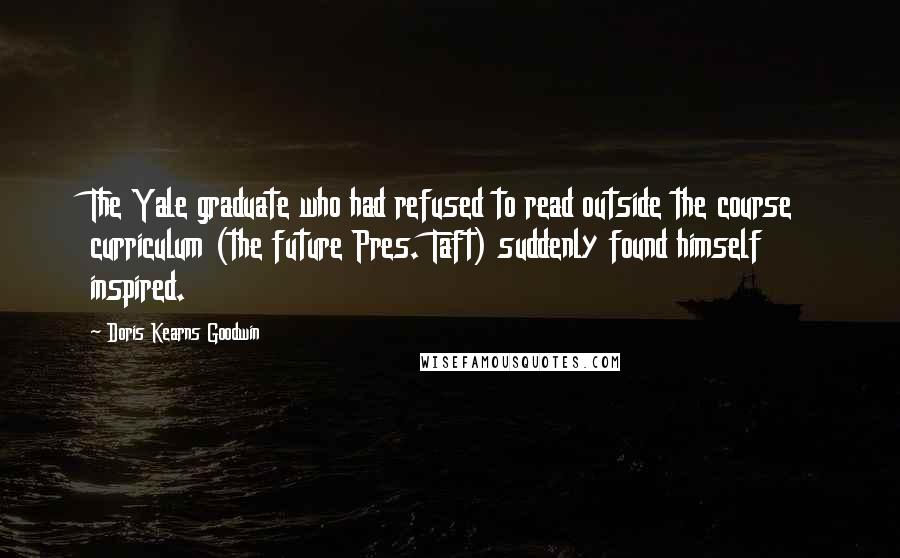 Doris Kearns Goodwin Quotes: The Yale graduate who had refused to read outside the course curriculum (the future Pres. Taft) suddenly found himself inspired.