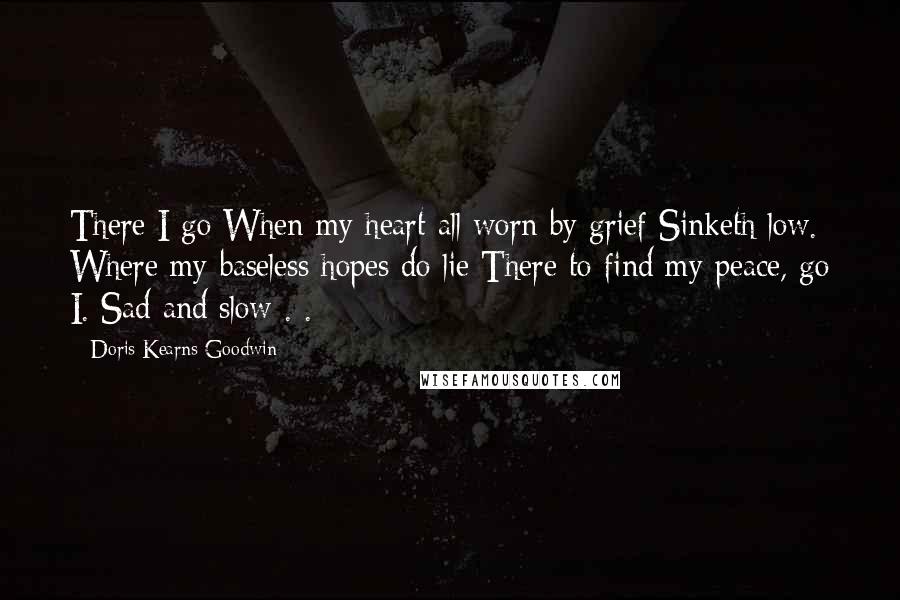 Doris Kearns Goodwin Quotes: There I go When my heart all worn by grief Sinketh low. Where my baseless hopes do lie There to find my peace, go I. Sad and slow . .
