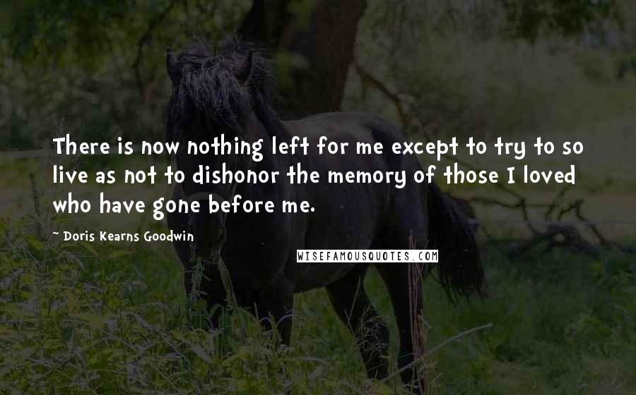 Doris Kearns Goodwin Quotes: There is now nothing left for me except to try to so live as not to dishonor the memory of those I loved who have gone before me.