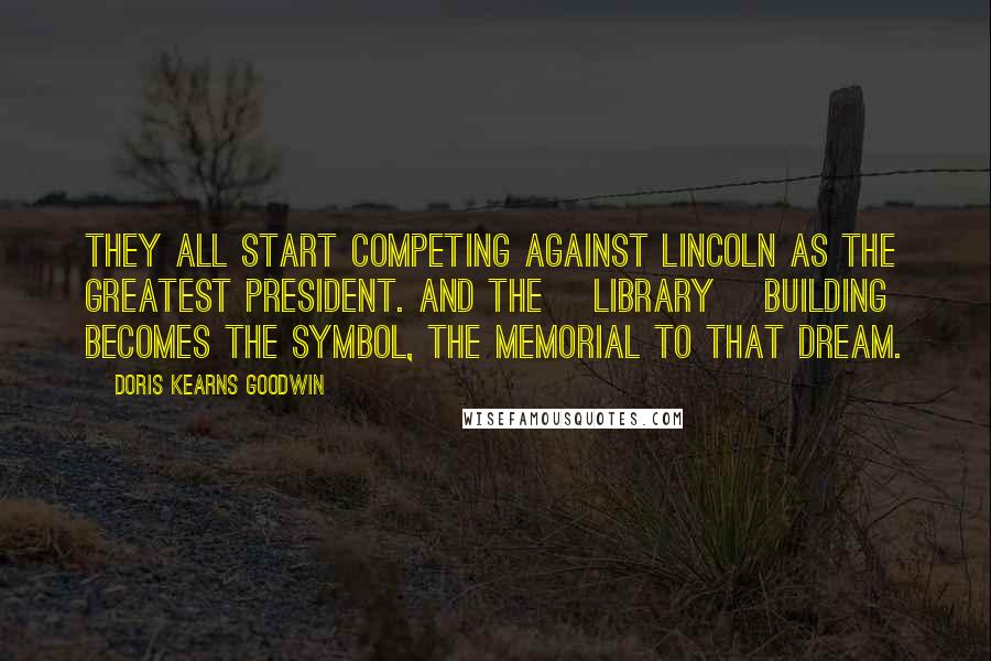 Doris Kearns Goodwin Quotes: They all start competing against Lincoln as the greatest president. And the [library] building becomes the symbol, the memorial to that dream.